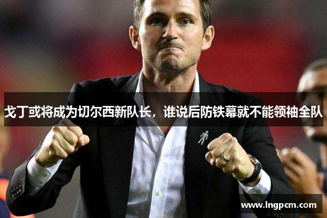 戈丁或将成为切尔西新队长，谁说后防铁幕就不能领袖全队