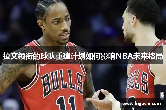 拉文领衔的球队重建计划如何影响NBA未来格局