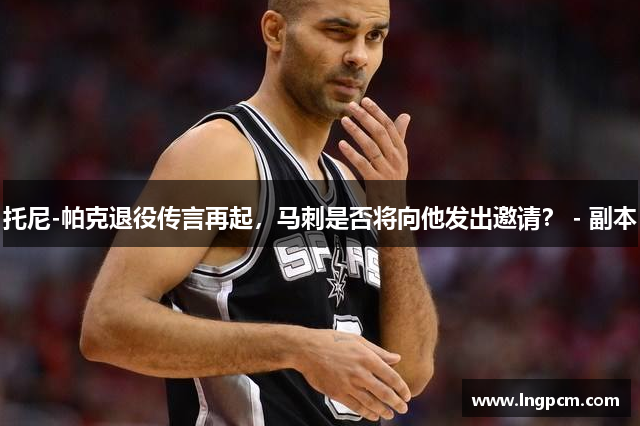 托尼-帕克退役传言再起，马刺是否将向他发出邀请？ - 副本