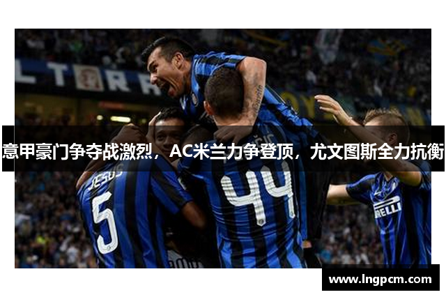 意甲豪门争夺战激烈，AC米兰力争登顶，尤文图斯全力抗衡