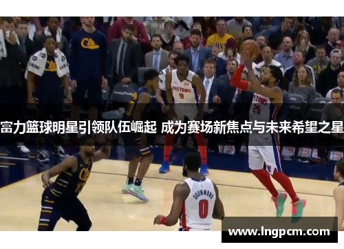富力篮球明星引领队伍崛起 成为赛场新焦点与未来希望之星
