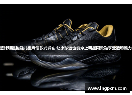 篮球明星拖鞋儿童专属款式发布 让小球迷也能穿上明星同款鞋享受运动魅力