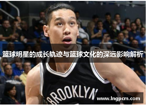 篮球明星的成长轨迹与篮球文化的深远影响解析