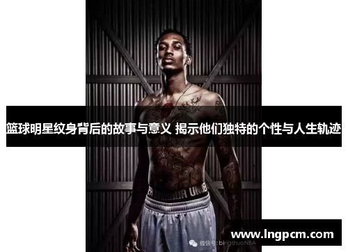 篮球明星纹身背后的故事与意义 揭示他们独特的个性与人生轨迹