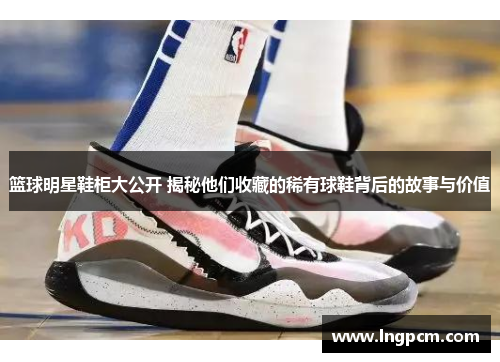 篮球明星鞋柜大公开 揭秘他们收藏的稀有球鞋背后的故事与价值