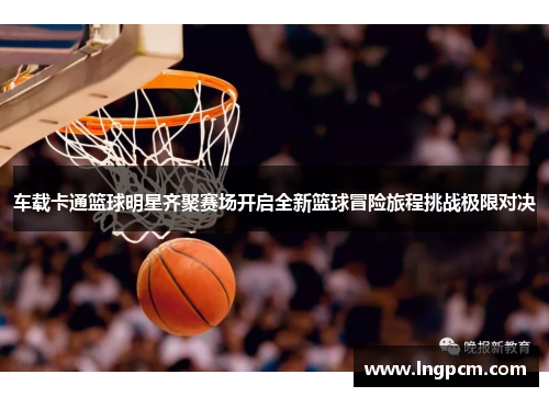车载卡通篮球明星齐聚赛场开启全新篮球冒险旅程挑战极限对决